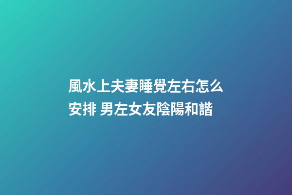 風水上夫妻睡覺左右怎么安排 男左女友陰陽和諧